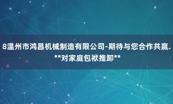 8温州市鸿昌机械制造有限公司-期待与您合作共赢. **对家庭包袱推卸**