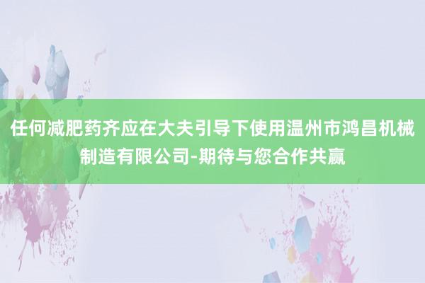 任何减肥药齐应在大夫引导下使用温州市鸿昌机械制造有限公司-期待与您合作共赢